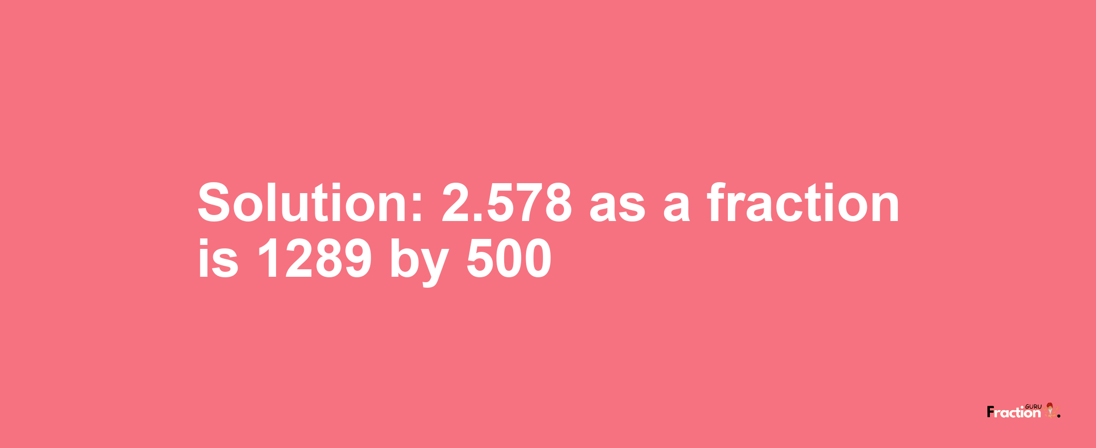 Solution:2.578 as a fraction is 1289/500